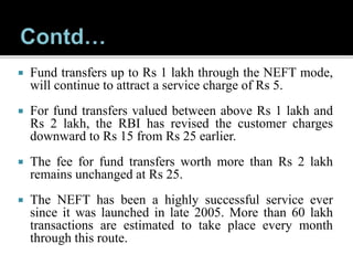  Fund transfers up to Rs 1 lakh through the NEFT mode,
will continue to attract a service charge of Rs 5.
 For fund transfers valued between above Rs 1 lakh and
Rs 2 lakh, the RBI has revised the customer charges
downward to Rs 15 from Rs 25 earlier.
 The fee for fund transfers worth more than Rs 2 lakh
remains unchanged at Rs 25.
 The NEFT has been a highly successful service ever
since it was launched in late 2005. More than 60 lakh
transactions are estimated to take place every month
through this route.
 