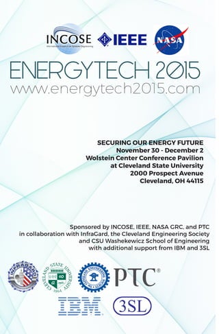 SECURING OUR ENERGY FUTURE
November 30 - December 2
Wolstein Center Conference Pavilion
at Cleveland State University
2000 Prospect Avenue
Cleveland, OH 44115
Sponsored by INCOSE, IEEE, NASA GRC, and PTC
in collaboration with InfraGard, the Cleveland Engineering Society
and CSU Washekewicz School of Engineering
with additional support from IBM and 3SL
www.energytech2015.com
 