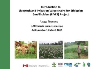 Introduction to
Livestock and Irrigation Value chains for Ethiopian
           Smallholders (LIVES) Project

                 Azage Tegegne
         ILRI Ethiopia projects meeting
          Addis Ababa, 11 March 2013
 