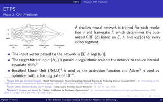 ETPS Phase 2: CRF Prediction
ETPS
Phase 2: CRF Prediction
Hidden Layer
E R4
Hidden Layer
E R4
Input Layer
E R3
Output Layer
E R1
E
h
log(b)
ĉ
A shallow neural network is trained for each resolu-
tion r and framerate f , which determines the opti-
mized CRF (ĉ) based on E, h, and log(b) for every
video segment.
The input vector passed to the network is [E, h, log(bT )].
The target bitrate input (bT ) is passed in logarithmic scale to the network to reduce internal
covariate shift.3
Rectified Linear Unit (ReLU)4 is used as the activation function and Adam5 is used as
optimizer with a learning rate of 10−4.
3
Sergey Ioffe and Christian Szegedy. “Batch Normalization: Accelerating Deep Network Training by Reducing Internal Covariate Shift”. In: Proceedings of the
32nd International Conference on Machine Learning. Vol. 37. Lille, France: PMLR, 2015, pp. 448–456.
4
Xavier Glorot, Antoine Bordes, and Y. Bengio. “Deep Sparse Rectifier Neural Networks”. In: vol. 15. Jan. 2010.
5
Diederik P. Kingma and Jimmy Ba. “Adam: A Method for Stochastic Optimization”. In: 3rd International Conference on Learning Representations, ICLR
2015, San Diego, CA, USA, May 7-9, 2015. 2015.
Vignesh V Menon ETPS: Efficient Two-pass Encoding Scheme for Adaptive Live Streaming 10
 