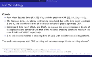 Evaluation Test Methodology
Test Methodology
Criteria:
Root Mean Squared Error (RMSE) of cG and the predicted CRF (ĉ), i.e., || cG − ĉ ||2.
The first-pass time, i.e., latency in streaming introduced due to the time taken to extract
E and h, and the inference time of the neural network to predict optimized CRF.
Bjøntegaard delta rates8 BDRP and BDRV to measure the average increase in bitrate of
the representations compared with that of the reference encoding scheme to maintain the
same PSNR and VMAF, respectively.
∆T: the overall difference in encoding time of ETPS with the reference encoding scheme.
The results are compared with CBR encoding and two-pass average bitrate encoding schemes9.
8
G. Bjontegaard. “Calculation of average PSNR differences between RD-curves”. In: VCEG-M33 (2001).
9
https://x265.readthedocs.io/en/master/cli.html#quality-rate-control-and-rate-distortion-options, last access: Jun 30, 2022.
Vignesh V Menon ETPS: Efficient Two-pass Encoding Scheme for Adaptive Live Streaming 12
 