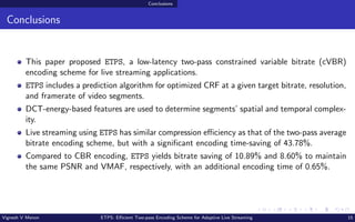Conclusions
Conclusions
This paper proposed ETPS, a low-latency two-pass constrained variable bitrate (cVBR)
encoding scheme for live streaming applications.
ETPS includes a prediction algorithm for optimized CRF at a given target bitrate, resolution,
and framerate of video segments.
DCT-energy-based features are used to determine segments’ spatial and temporal complex-
ity.
Live streaming using ETPS has similar compression efficiency as that of the two-pass average
bitrate encoding scheme, but with a significant encoding time-saving of 43.78%.
Compared to CBR encoding, ETPS yields bitrate saving of 10.89% and 8.60% to maintain
the same PSNR and VMAF, respectively, with an additional encoding time of 0.65%.
Vignesh V Menon ETPS: Efficient Two-pass Encoding Scheme for Adaptive Live Streaming 15
 