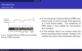 Introduction
Introduction
CBR versus VBR
Figure: Constant Bitrate (CBR) versus Variable
Bitrate (VBR) encoding.
In live streaming, Constant Bitrate (CBR) rate-
control mode is used to encode video sequences
at a fixed bitrate ladder. The consistency of
CBR makes it more reliable for time-sensitive
data transport.
In this method, there is no concern about the
bitrate exceeding internet speeds. However, this
method may result in low compression efficiency.
Vignesh V Menon ETPS: Efficient Two-pass Encoding Scheme for Adaptive Live Streaming 3
 