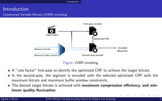 Introduction
Introduction
Constrained Variable Bitrate (cVBR) encoding
Figure: cVBR encoding.
A ”rate factor” first-pass to identify the optimized CRF to achieve the target bitrate.
In the second-pass, the segment is encoded with the selected optimized CRF with the
maximum bitrate and maximum buffer window constraints.
The desired target bitrate is achieved with maximum compression efficiency, and min-
imum quality fluctuation.
Vignesh V Menon ETPS: Efficient Two-pass Encoding Scheme for Adaptive Live Streaming 5
 