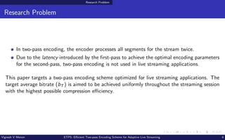 Research Problem
Research Problem
In two-pass encoding, the encoder processes all segments for the stream twice.
Due to the latency introduced by the first-pass to achieve the optimal encoding parameters
for the second-pass, two-pass encoding is not used in live streaming applications.
This paper targets a two-pass encoding scheme optimized for live streaming applications. The
target average bitrate (bT ) is aimed to be achieved uniformly throughout the streaming session
with the highest possible compression efficiency.
Vignesh V Menon ETPS: Efficient Two-pass Encoding Scheme for Adaptive Live Streaming 6
 