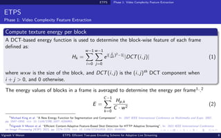 ETPS Phase 1: Video Complexity Feature Extraction
ETPS
Phase 1: Video Complexity Feature Extraction
Compute texture energy per block
A DCT-based energy function is used to determine the block-wise feature of each frame
defined as:
Hk =
w−1
X
i=0
w−1
X
j=0
e|( ij
wh
)2−1|
|DCT(i, j)| (1)
where wxw is the size of the block, and DCT(i, j) is the (i, j)th DCT component when
i + j > 0, and 0 otherwise.
The energy values of blocks in a frame is averaged to determine the energy per frame1,.2
E =
C−1
X
k=0
Hp,k
C · w2
(2)
1
Michael King et al. “A New Energy Function for Segmentation and Compression”. In: 2007 IEEE International Conference on Multimedia and Expo. 2007,
pp. 1647–1650. doi: 10.1109/ICME.2007.4284983.
2
Vignesh V Menon et al. “Efficient Content-Adaptive Feature-Based Shot Detection for HTTP Adaptive Streaming”. In: 2021 IEEE International Conference
on Image Processing (ICIP). 2021, pp. 2174–2178. doi: 10.1109/ICIP42928.2021.9506092.
Vignesh V Menon ETPS: Efficient Two-pass Encoding Scheme for Adaptive Live Streaming 8
 