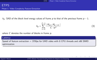 ETPS Phase 1: Video Complexity Feature Extraction
ETPS
Phase 1: Video Complexity Feature Extraction
hp: SAD of the block level energy values of frame p to that of the previous frame p − 1.
hp =
C−1
X
k=0
| Hp,k, Hp−1,k |
C · w2
(3)
where C denotes the number of blocks in frame p.
Latency
Speed of feature extraction = 370fps for UHD video with 8 CPU threads and x86 SIMD
optimization
Vignesh V Menon ETPS: Efficient Two-pass Encoding Scheme for Adaptive Live Streaming 9
 