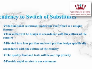 Multinational restaurant under one roof which is a unique
feature
Our outlet will be design in accordance with the culture of the
country
Divided into four portion and each portion design specifically
accordance with the culture of the country
The quality food and taste will be our top priority
Provide rapid service to our customers
 