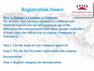 How to Register a Company in Pakistan:
We all know that starting a business is a difficult task.
Similarly lack of relevant information is one of the
difficulties that entrepreneurs face. Many people would like
to know what the official way to register a company in
Pakistan is.
Step 1. Get the name of your company approved
Step 2. Pay the fees for name registration and company
incorporation
Step 3. Register company for incorporation
 