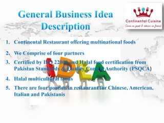 1. Continental Restaurant offering multinational foods
2. We Comprise of four partners
3. Certified by ISO 22000 and Halal food certification from
Pakistan Standards & Quality Control Authority (PSQCA)
4. Halal multicultural foods
5. There are four portion in restaurant for Chinese, American,
Italian and Pakistanis
 