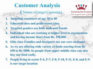 1. Targeting customers of age 30 to 60
2. Educated class and professional class
3. Targeted genders are both male and female
4. Individual who are working at higher level in organization
and having income Start from Rs. 150,000
5. Elite class Families and foreigners are our core customer
6. As we are offering wide variety of foods starting from Rs
650 to Rs 5000, So people from upper middle class can also
buy our food easily.
7. People living in sector F-6, F-7, F-8, F-10, F-11, E-8, and E-9
is our target location
 