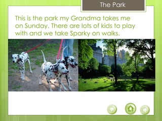 This is the park my Grandma takes me
on Sunday. There are lots of kids to play
with and we take Sparky on walks.
The Park
 