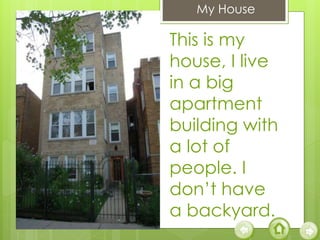 My House
This is my
house, I live
in a big
apartment
building with
a lot of
people. I
don’t have
a backyard.
 