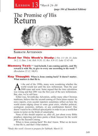 Lesson           13 *March 24–30           (page 104 of Standard Edition)

      The Promise of His
      Return
        	


        								




      Sabbath Afternoon				
Read for This Week’s Study: 2 Pet. 3:1–10, 13; John
      14:2, 3; Dan. 2:44; Heb. 9:28; 11; Rev. 6:9–11; Luke 12:42–48.

Memory Text: “ ‘And behold, I am coming quickly, and My
   reward is with Me, to give to every one according to his work’ ”
   (Revelation 22:12, NKJV).
     	
Key Thought: When is Jesus coming back? It doesn’t matter.
   What matters is that He is.



      A
              t the end of the 1990s, many were wondering whether the
              world would last until the new millennium. Then the year
              2000 came and went. Some argued that the time calculation
      was wrong and that 2001 was the first year of the new millennium.
      But, alas, we’re still here.
         Either way, Seventh-day Adventists, unlike many other Christian
      traditions, believe that the second coming of Christ draws nearer. In
      news reports, even secular reporters sometimes reflect on how the
      world seems edging closer to some great crisis, whether political,
      ecological, economic, military, or any combination thereof. One
      doesn’t need to be a biblical apocalyptist in order to see a world that
      seems to teeter on the brink of catastrophe.
         None of this should surprise us; after all, just about every Bible
      prophecy depicting end times paints a bleak forecast for the world
      prior to the Second Coming.
         When is Jesus coming back? We don’t know. What we do know
      is that He is, and that’s what matters.
*Study this week’s lesson to prepare for Sabbath, March 31.
                                                                                149
 