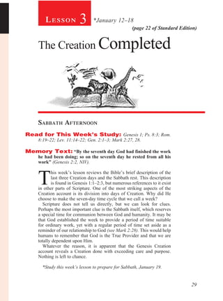 Lesson             3      *January 12–18
                                                       (page 22 of Standard Edition)


     The Creation Completed




     Sabbath Afternoon				
Read for This Week’s Study: Genesis 1; Ps. 8:3; Rom.
     8:19–22; Lev. 11:14–22; Gen. 2:1–3; Mark 2:27, 28.

Memory Text: “By the seventh day God had finished the work
     he had been doing; so on the seventh day he rested from all his
     work” (Genesis 2:2, NIV).



     T
            his week’s lesson reviews the Bible’s brief description of the
            last three Creation days and the Sabbath rest. This description
            is found in Genesis 1:1–2:3, but numerous references to it exist
     in other parts of Scripture. One of the most striking aspects of the
     Creation account is its division into days of Creation. Why did He
     choose to make the seven-day time cycle that we call a week?
       Scripture does not tell us directly, but we can look for clues.
     Perhaps the most important clue is the Sabbath itself, which reserves
     a special time for communion between God and humanity. It may be
     that God established the week to provide a period of time suitable
     for ordinary work, yet with a regular period of time set aside as a
     reminder of our relationship to God (see Mark 2:28). This would help
     humans to remember that God is the True Provider and that we are
     totally dependent upon Him.
       Whatever the reason, it is apparent that the Genesis Creation
     account reveals a Creation done with exceeding care and purpose.
     Nothing is left to chance.

       *Study this week’s lesson to prepare for Sabbath, January 19.


                                                                                 29
 