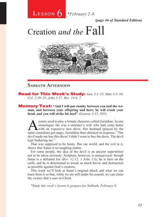 Lesson            6       *February 2–8
                                                        (page 46 of Standard Edition)


     Creation and the Fall




     Sabbath Afternoon				
Read for This Week’s Study: Gen. 3:1–15; Matt. 4:3–10;
     Col. 2:20–23; John 3:17; Rev. 14:6, 7.

Memory Text: “And I will put enmity between you and the wo-
     man, and between your offspring and hers; he will crush your
     head, and you will strike his heel” (Genesis 3:15, NIV).



     A
             comic used to play a female character called Geraldine. In one
             monologue she was a minister’s wife who had come home
             with an expensive new dress. Her husband (played by the
     same comedian) got angry. Geraldine then shrieked in response: “The
     devil made me buy this dress! I didn’t want to buy the dress. The devil
     kept bothering me.”
       That was supposed to be funny. But our world, and the evil in it,
     shows that Satan is no laughing matter.
       For some people, the idea of the devil is an ancient superstition
     not to be taken seriously. Scripture, however, is unequivocal: though
     Satan is a defeated foe (Rev. 12:12, 1 John 3:8), he is here on the
     earth, and he is determined to wreak as much havoc and destruction
     as possible against God’s creation.
       This week we’ll look at Satan’s original attack and what we can
     learn from it so that, while we are still under his assault, we can claim
     the victory that’s ours in Christ.

       *Study this week’s lesson to prepare for Sabbath, February 9.




                                                                                  65
 