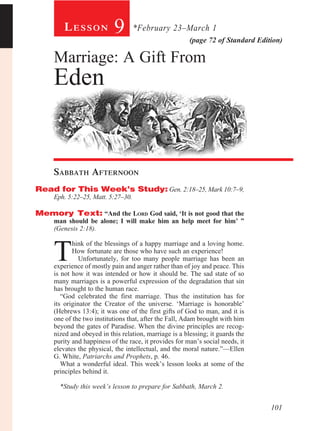 Lesson             9        *February 23–March 1
                                                        (page 72 of Standard Edition)

     Marriage: A Gift From
     Eden


     Sabbath Afternoon				
Read for This Week’s Study: Gen. 2:18–25, Mark 10:7–9,
     Eph. 5:22–25, Matt. 5:27–30.

Memory Text: “And the Lord God said, ‘It is not good that the
     man should be alone; I will make him an help meet for him’ ”
     (Genesis 2:18).



     T
            hink of the blessings of a happy marriage and a loving home.
            How fortunate are those who have such an experience!
               Unfortunately, for too many people marriage has been an
     experience of mostly pain and anger rather than of joy and peace. This
     is not how it was intended or how it should be. The sad state of so
     many marriages is a powerful expression of the degradation that sin
     has brought to the human race.
        “God celebrated the first marriage. Thus the institution has for
     its originator the Creator of the universe. ‘Marriage is honorable’
     (Hebrews 13:4); it was one of the first gifts of God to man, and it is
     one of the two institutions that, after the Fall, Adam brought with him
     beyond the gates of Paradise. When the divine principles are recog-
     nized and obeyed in this relation, marriage is a blessing; it guards the
     purity and happiness of the race, it provides for man’s social needs, it
     elevates the physical, the intellectual, and the moral nature.”—Ellen
     G. White, Patriarchs and Prophets, p. 46.
        What a wonderful ideal. This week’s lesson looks at some of the
     principles behind it.

       *Study this week’s lesson to prepare for Sabbath, March 2.


                                                                                 101
 