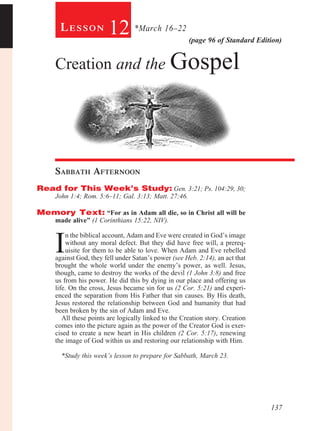 Lesson            12 *March 16–22               (page 96 of Standard Edition)


     Creation and the Gospel




     Sabbath Afternoon				
Read for This Week’s Study: Gen. 3:21; Ps. 104:29, 30;
     John 1:4; Rom. 5:6–11; Gal. 3:13; Matt. 27:46.

Memory Text: “For as in Adam all die, so in Christ all will be
     made alive” (1 Corinthians 15:22, NIV).



     I
          n the biblical account, Adam and Eve were created in God’s image
          without any moral defect. But they did have free will, a prereq-
          uisite for them to be able to love. When Adam and Eve rebelled
     against God, they fell under Satan’s power (see Heb. 2:14), an act that
     brought the whole world under the enemy’s power, as well. Jesus,
     though, came to destroy the works of the devil (1 John 3:8) and free
     us from his power. He did this by dying in our place and offering us
     life. On the cross, Jesus became sin for us (2 Cor. 5:21) and experi-
     enced the separation from His Father that sin causes. By His death,
     Jesus restored the relationship between God and humanity that had
     been broken by the sin of Adam and Eve.
        All these points are logically linked to the Creation story. Creation
     comes into the picture again as the power of the Creator God is exer-
     cised to create a new heart in His children (2 Cor. 5:17), renewing
     the image of God within us and restoring our relationship with Him.
         	
        *Study this week’s lesson to prepare for Sabbath, March 23.




                                                                                137
 