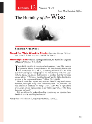 137
(page 96 of Standard Edition)
12
The Humility of the Wise
Sabbath Afternoon
Read for This Week’s Study: Proverbs 30, Luke 18:9–14,
Job 38–40:2, 1 John 1:9, Rev. 3:14–18, Ps. 104:24.
MemoryText:“Blessedarethepoorinspirit,fortheirsisthekingdom
of heaven” (Matthew 5:3, NKJV).
I
n the Bible humility is considered an important virtue. The greatest
of prophets, Moses, is singled out as the most humble person who
ever lived (Num. 12:3, NKJV). According to Micah 6:8, the main
duty that God expects from people is “to walk humbly with your God”
(NKJV). Jesus, too, insists that humility is an ideal that the Christian
should adopt: “ ‘Whoever humbles himself as this little child is the
greatest in the kingdom of heaven’ ” (Matt. 18:4, NKJV).
After all, what does anyone have to boast about? Every breath, every
heartbeat, every gift, every talent comes only from God, in whom “we
live, and move, and have our being” (Acts 17:28). And in light of the
cross, even all our righteousness is as “filthy rags” (Isa. 64:6); how,
then, can we boast?
This week Proverbs looks at humility; considering our situation, how
foolish is it to be anything but humble?
* Study this week’s lesson to prepare for Sabbath, March 21.
*March 14–20Lesson
 