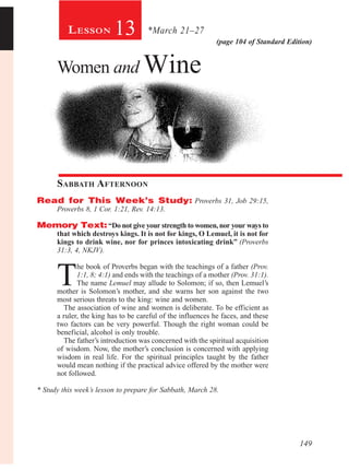 149
(page 104 of Standard Edition)
13
Women and Wine
Sabbath Afternoon
Read for This Week’s Study: Proverbs 31, Job 29:15,
Proverbs 8, 1 Cor. 1:21, Rev. 14:13.
Memory Text:“Do not give your strength to women,nor your ways to
that which destroys kings. It is not for kings, O Lemuel, it is not for
kings to drink wine, nor for princes intoxicating drink” (Proverbs
31:3, 4, NKJV).
T
he book of Proverbs began with the teachings of a father (Prov.
1:1, 8; 4:1) and ends with the teachings of a mother (Prov. 31:1).
The name Lemuel may allude to Solomon; if so, then Lemuel’s
mother is Solomon’s mother, and she warns her son against the two
most serious threats to the king: wine and women.
The association of wine and women is deliberate. To be efficient as
a ruler, the king has to be careful of the influences he faces, and these
two factors can be very powerful. Though the right woman could be
beneficial, alcohol is only trouble.
The father’s introduction was concerned with the spiritual acquisition
of wisdom. Now, the mother’s conclusion is concerned with applying
wisdom in real life. For the spiritual principles taught by the father
would mean nothing if the practical advice offered by the mother were
not followed.
* Study this week’s lesson to prepare for Sabbath, March 28.
*March 21–27Lesson
 