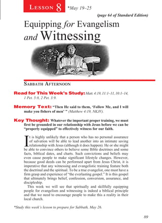 Lesson            8       *May 19–25
                                                         (page 64 of Standard Edition)

      Equipping for Evangelism
      and Witnessing




      Sabbath Afternoon				
Read for This Week’s Study: Matt. 4:19, 11:1–11, 10:1–14,
      1 Pet. 5:8, 2 Pet. 3:9.

Memory Text: “Then He said to them, ‘Follow Me, and I will
      make you fishers of men’ ” (Matthew 4:19, NKJV).

Key Thought: Whatever the important proper training, we must
      first be grounded in our relationship with Jesus before we can be
      “properly equipped” to effectively witness for our faith.



      I
          t is highly unlikely that a person who has no personal assurance
          of salvation will be able to lead another into an intimate saving
          relationship with Jesus (although it does happen). He or she might
      be able to convince others to believe some Bible doctrines and some
      facts, biblical dates, and charts. Such convictions and beliefs may
      even cause people to make significant lifestyle changes. However,
      because good deeds can be performed apart from Jesus Christ, it is
      imperative that any witnessing and evangelistic training feature both
      the doctrinal and the spiritual. To be a true evangelist, one must have a
      firm grasp and experience of “the everlasting gospel.” It is this gospel
      that ultimately brings belief, confession, conversion, assurance, and
      discipleship.
         This week we will see that spiritually and skillfully equipping
      people for evangelism and witnessing is indeed a biblical principle
      and that we need to encourage people to make this a reality in their
      local church.

*Study this week’s lesson to prepare for Sabbath, May 26.

                                                                                   89
 
