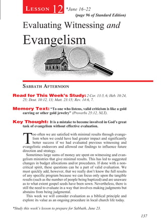 Lesson           12 *June 16–22  (page 96 of Standard Edition)

      Evaluating Witnessing and
      Evangelism


      Sabbath Afternoon				
Read for This Week’s Study: 2 Cor. 13:5, 6; Heb. 10:24,
      25; Deut. 10:12, 13; Matt. 23:15; Rev. 14:6, 7.

Memory Text: “To one who listens, valid criticism is like a gold
      earring or other gold jewelry” (Proverbs 25:12, NLT).

Key Thought: It is a mistake to become involved in God’s great
      task of evangelism without effective evaluation.



      T
              oo often we are satisfied with minimal results through evange-
              lism when we could have had greater impact and significantly
              better success if we had evaluated previous witnessing and
      evangelistic endeavors and allowed our findings to influence future
      direction and strategy.
         Sometimes large sums of money are spent on witnessing and evan-
      gelism ministries that give minimal results. This has led to suggested
      changes in budget allocations and/or procedures. If done with a non-
      critical spirit, these questions can be a part of valid evaluation. We
      must quickly add, however, that we really don’t know the full results
      of any specific program because we can focus only upon the tangible
      results (such as the number of people being baptized) and are unaware
      as to what extent gospel seeds have been sown. Nevertheless, there is
      still the need to evaluate in a way that involves making judgments but
      abstains from being judgmental.
         This week we will consider evaluation as a biblical principle and
      explore its value as an ongoing procedure in local church life today.

*Study this week’s lesson to prepare for Sabbath, June 23.

                                                                               137
 