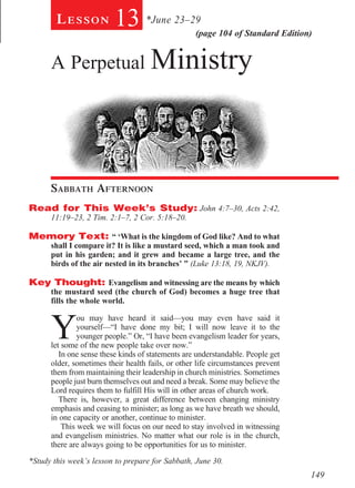 Lesson           13 *June 23–29            (page 104 of Standard Edition)


      A Perpetual Ministry
        							




      Sabbath Afternoon				
Read for This Week’s Study: John 4:7–30, Acts 2:42,
      11:19–23, 2 Tim. 2:1–7, 2 Cor. 5:18–20.

Memory Text: “ ‘What is the kingdom of God like? And to what
      shall I compare it? It is like a mustard seed, which a man took and
      put in his garden; and it grew and became a large tree, and the
      birds of the air nested in its branches’ ” (Luke 13:18, 19, NKJV).

Key Thought: Evangelism and witnessing are the means by which
      the mustard seed (the church of God) becomes a huge tree that
      fills the whole world.



      Y
               ou may have heard it said—you may even have said it
               yourself—“I have done my bit; I will now leave it to the
               younger people.” Or, “I have been evangelism leader for years,
      let some of the new people take over now.”
         In one sense these kinds of statements are understandable. People get
      older, sometimes their health fails, or other life circumstances prevent
      them from maintaining their leadership in church ministries. Sometimes
      people just burn themselves out and need a break. Some may believe the
      Lord requires them to fulfill His will in other areas of church work.
         There is, however, a great difference between changing ministry
      emphasis and ceasing to minister; as long as we have breath we should,
      in one capacity or another, continue to minister.
          This week we will focus on our need to stay involved in witnessing
      and evangelism ministries. No matter what our role is in the church,
      there are always going to be opportunities for us to minister.

*Study this week’s lesson to prepare for Sabbath, June 30.
                                                                                 149
 