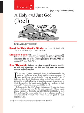 Lesson            3      *April 13–19
                                                       (page 22 of Standard Edition)

      A Holy and Just God
      (Joel)


      Sabbath Afternoon				
Read for This Week’s Study: Joel 1; 2:28, 29; Acts 2:1–21;
      Joel 2:31, 32; Rom. 10:13; Matt. 10:28–31.

Memory Text: “The Lord thunders at the head of his army; his
      forces are beyond number, and mighty are those who obey his
      command. The day of the Lord is great; it is dreadful. Who can
      endure it?” (Joel 2:11, NIV).

Key Thought: God can use crises to make His people sensitive
      to both their dependence on Him and their need for spiritual
      renewal and reformation.
          	


      I
           n the massive locust plague and severe drought devastating the
           southern kingdom of Judah, the prophet Joel—a contemporary of
           Amos and Hosea—sees a sign of a “great and dreadful” day of
      judgment (Joel 2:31). Confronted with a crisis of such intensity and
      proportion, he calls all people in Judah to renounce sin and return to
      God. He describes the locusts as the Lord’s army and sees in their
      coming God’s punishment upon unfaithful Israel.
         Joel prophesies that God’s future judgments will make the locust
      plague pale by comparison. But that same judgment will bring unpar-
      alleled blessings to those who are faithful to the Lord and who obey
      His teachings; that is, no matter how severe, judgment can lead to
      salvation and redemption for those whose hearts are open to the lead-
      ing of the Lord.

*Study this week’s lesson to prepare for Sabbath, April 20.


                                                                                 29
 