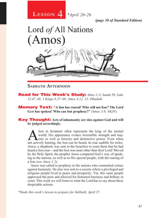 Lesson            4       *April 20–26
                                                         (page 30 of Standard Edition)

      Lord of All Nations
      (Amos)


      Sabbath Afternoon				
Read for This Week’s Study: Amos 1–2; Isaiah 58; Luke
      12:47, 48; 1 Kings 8:37–40; Amos 4:12, 13; Obadiah.

Memory Text: “A lion has roared! Who will not fear? The Lord
      God has spoken! Who can but prophesy?” (Amos 3:8, NKJV).

Key Thought: Acts of inhumanity are sins against God and will
      be judged accordingly.



      A
               lion in Scripture often represents the king of the animal
               world. His appearance evokes irresistible strength and maj-
               esty as well as ferocity and destructive power. Even when
      not actively hunting, the lion can be heard, its roar audible for miles.
      Amos, a shepherd, was sent to the Israelites to warn them that he had
      heard a lion roar—and the lion was none other than their Lord! Moved
      by the Holy Spirit, the prophet Amos compared God’s way of speak-
      ing to the nations, as well as to His special people, with the roaring of
      a lion (see Amos 1:2).
         Amos was called to prophesy to the nations who committed crimes
      against humanity. He also was sent to a society where a privileged and
      religious people lived in peace and prosperity. Yet, this same people
      oppressed the poor and allowed for dishonest business and bribery in
      court. This week we will listen to what the Lord has to say about these
      despicable actions.

*Study this week’s lesson to prepare for Sabbath, April 27.



                                                                                   41
 