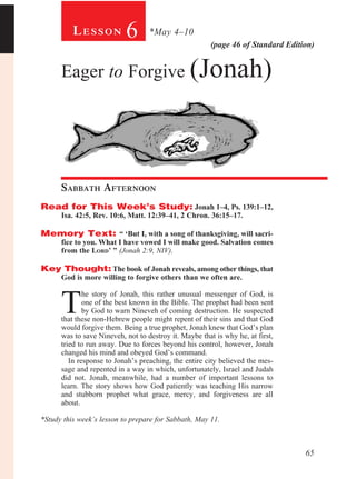 65
(page 46 of Standard Edition)
Le s s o n 6 *May 4–10
Eager to Forgive (Jonah)
Sabbath Afternoon				
Read for This Week’s Study: Jonah 1–4, Ps. 139:1–12,
Isa. 42:5, Rev. 10:6, Matt. 12:39–41, 2 Chron. 36:15–17.
Memory Text: “ ‘But I, with a song of thanksgiving, will sacri-
fice to you. What I have vowed I will make good. Salvation comes
from the Lord’ ” (Jonah 2:9, NIV).
Key Thought: The book of Jonah reveals, among other things, that
God is more willing to forgive others than we often are.
T
he story of Jonah, this rather unusual messenger of God, is
one of the best known in the Bible. The prophet had been sent
by God to warn Nineveh of coming destruction. He suspected
that these non-Hebrew people might repent of their sins and that God
would forgive them. Being a true prophet, Jonah knew that God’s plan
was to save Nineveh, not to destroy it. Maybe that is why he, at first,
tried to run away. Due to forces beyond his control, however, Jonah
changed his mind and obeyed God’s command.
In response to Jonah’s preaching, the entire city believed the mes-
sage and repented in a way in which, unfortunately, Israel and Judah
did not. Jonah, meanwhile, had a number of important lessons to
learn. The story shows how God patiently was teaching His narrow
and stubborn prophet what grace, mercy, and forgiveness are all
about.
*Study this week’s lesson to prepare for Sabbath, May 11.
 