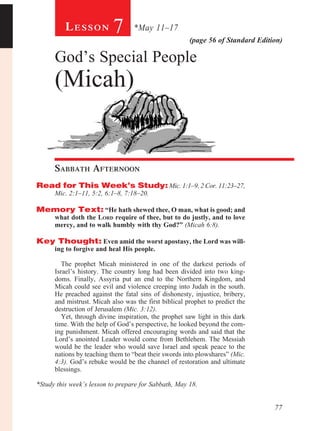 77
(page 56 of Standard Edition)
Le s s o n 7 *May 11–17
God’s Special People
(Micah)
Sabbath Afternoon				
Read for This Week’s Study: Mic. 1:1–9, 2 Cor. 11:23–27,
Mic. 2:1–11, 5:2, 6:1–8, 7:18–20.
Memory Text: “He hath shewed thee, O man, what is good; and
what doth the Lord require of thee, but to do justly, and to love
mercy, and to walk humbly with thy God?” (Micah 6:8).
Key Thought: Even amid the worst apostasy, the Lord was will-
ing to forgive and heal His people.
	
The prophet Micah ministered in one of the darkest periods of
Israel’s history. The country long had been divided into two king-
doms. Finally, Assyria put an end to the Northern Kingdom, and
Micah could see evil and violence creeping into Judah in the south.
He preached against the fatal sins of dishonesty, injustice, bribery,
and mistrust. Micah also was the first biblical prophet to predict the
destruction of Jerusalem (Mic. 3:12).
Yet, through divine inspiration, the prophet saw light in this dark
time. With the help of God’s perspective, he looked beyond the com-
ing punishment. Micah offered encouraging words and said that the
Lord’s anointed Leader would come from Bethlehem. The Messiah
would be the leader who would save Israel and speak peace to the
nations by teaching them to “beat their swords into plowshares” (Mic.
4:3). God’s rebuke would be the channel of restoration and ultimate
blessings.
*Study this week’s lesson to prepare for Sabbath, May 18.
 