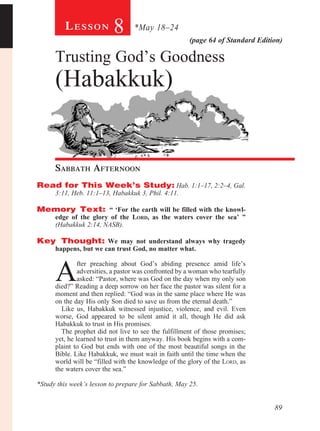 89
(page 64 of Standard Edition)
Le s s o n 8 *May 18–24
Trusting God’s Goodness
(Habakkuk)
	
Sabbath Afternoon				
Read for This Week’s Study: Hab. 1:1–17, 2:2–4, Gal.
3:11, Heb. 11:1–13, Habakkuk 3, Phil. 4:11.
Memory Text: “ ‘For the earth will be filled with the knowl-
edge of the glory of the Lord, as the waters cover the sea’ ”
(Habakkuk 2:14, NASB).
Key Thought: We may not understand always why tragedy
happens, but we can trust God, no matter what.
A
fter preaching about God’s abiding presence amid life’s
adversities, a pastor was confronted by a woman who tearfully
asked: “Pastor, where was God on the day when my only son
died?” Reading a deep sorrow on her face the pastor was silent for a
moment and then replied: “God was in the same place where He was
on the day His only Son died to save us from the eternal death.”
Like us, Habakkuk witnessed injustice, violence, and evil. Even
worse, God appeared to be silent amid it all, though He did ask
Habakkuk to trust in His promises.
The prophet did not live to see the fulfillment of those promises;
yet, he learned to trust in them anyway. His book begins with a com-
plaint to God but ends with one of the most beautiful songs in the
Bible. Like Habakkuk, we must wait in faith until the time when the
world will be “filled with the knowledge of the glory of the Lord, as
the waters cover the sea.”
*Study this week’s lesson to prepare for Sabbath, May 25.
 