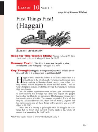 113
(page 80 of Standard Edition)
Le s s o n 10 *June 1–7
First Things First!
(Haggai)
Sabbath Afternoon				
Read for This Week’s Study: Haggai 1, John 2:19, Ezra
3:1–6, Matt. 1:23, 12:6, Haggai 2, Luke 24:13–27.
Memory Text: “ ‘The silver is mine and the gold is mine, 	
declares the Lord Almighty’ ” (Haggai 2:8, NIV).
Key Thought: Haggai’s message is simple: What are our priori-
ties, and why is it so important to get them right?
H
aggai’s book, one of the shortest in the Bible, was written at a
critical time in the life of Judah. The exiles had returned from
their captivity in Babylon almost twenty years before; yet,
they seemed to have forgotten the reason for their return. They let
God’s temple sit in ruins while they devoted their energy to building
their own houses.
Thus, the prophet urged the returned exiles to give careful thought
to their situation. His message was simple and logical. The people
had worked hard but did not earn much. This happened because they
had mistaken their priorities. They needed to put God first in all that
they did. As Jesus Himself said, “Seek first his [God’s] kingdom and
his righteousness, and all these things will be given to you as well”
(Matt. 6:33, NIV).
Today, too, it is so easy to get caught up in the struggle for exis-
tence that we forget what our first priority needs to be, which, of
course, is always doing the Lord’s will.
*Study this week’s lesson to prepare for Sabbath, June 8.
 