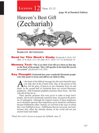137
(page 96 of Standard Edition)
Le s s o n 12 *June 15–21
Heaven’s Best Gift
(Zechariah)
Sabbath Afternoon				
Read for This Week’s Study: Zechariah 8, Zech. 9:9,
Matt. 21:9, Zech. 12:1–10, John 19:37, Zech. 13:7–9, Zechariah 14 .
Memory Text: “The Lord their God will save them on that day
as the flock of his people. They will sparkle in his land like jewels
in a crown” (Zechariah 9:16, NIV).
Key Thought: Zechariah has some wonderful Messianic proph-
ecies that point to Jesus and affirm our faith in Him.
A
t the heart of the biblical message lies the most beautiful story
ever told, that of the Creator God, who, in the person of His
Son, left the glory of heaven to save humanity from sin and
death. In the second half of Zechariah there are several Messianic
prophecies—Old Testament prophetic promises about Jesus—the One
who did all this for us.
These specific promises first were given in order to keep God’s
people, who lived in Zechariah’s perilous times, focused on the prom-
ise of redemption. Although the original context of these prophecies
never should be ignored, their importance never should be confined to
the past fulfillments either. Instead, we will look at the ways in which
they were fulfilled in Jesus—fulfillments that are universal, not local,
because they affect the ultimate destiny of the world and not just
ancient Israel and Judah.
*Study this week’s lesson to prepare for Sabbath, June 22.
 