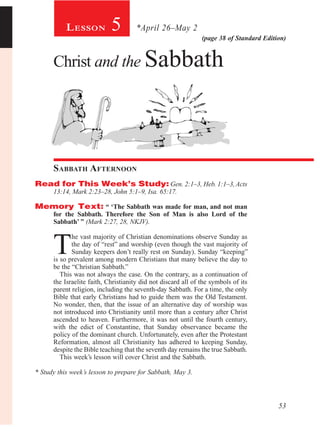 53
(page 38 of Standard Edition)
5
Christ and the Sabbath
Sabbath Afternoon
Read for This Week’s Study: Gen. 2:1–3, Heb. 1:1–3,Acts
13:14, Mark 2:23–28, John 5:1–9, Isa. 65:17.
Memory Text: “ ‘The Sabbath was made for man, and not man
for the Sabbath. Therefore the Son of Man is also Lord of the
Sabbath’ ” (Mark 2:27, 28, NKJV).
T
he vast majority of Christian denominations observe Sunday as
the day of “rest” and worship (even though the vast majority of
Sunday keepers don’t really rest on Sunday). Sunday “keeping”
is so prevalent among modern Christians that many believe the day to
be the “Christian Sabbath.”
This was not always the case. On the contrary, as a continuation of
the Israelite faith, Christianity did not discard all of the symbols of its
parent religion, including the seventh-day Sabbath. For a time, the only
Bible that early Christians had to guide them was the Old Testament.
No wonder, then, that the issue of an alternative day of worship was
not introduced into Christianity until more than a century after Christ
ascended to heaven. Furthermore, it was not until the fourth century,
with the edict of Constantine, that Sunday observance became the
policy of the dominant church. Unfortunately, even after the Protestant
Reformation, almost all Christianity has adhered to keeping Sunday,
despite the Bible teaching that the seventh day remains the true Sabbath.
This week’s lesson will cover Christ and the Sabbath.
* Study this week’s lesson to prepare for Sabbath, May 3.
*April 26–May 2Lesson
 