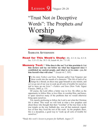 Lesson            9      *August 20–26


      “Trust Not in Deceptive
      Words”: The Prophets and
      Worship

      sabbath afternoon
Read for This Week’s Study: Mic. 6:1–8, Isa. 6:1–8,
      Isa. 1:11–15, Isa. 58:1–10, Isaiah 44, Jer. 7:1–10.

Memory Text: “ ‘Who then is like me? Let him proclaim it. Let
      him declare and lay out before me what has happened since I
      established my ancient people, and what is yet to come—yes, let
      him foretell what will come’ ” (Isaiah 44:7, NIV).



      I
          n his story Fathers and Sons, Russian author Ivan Turgenev put
          these words into the mouth of a character: “The life of each of us
          hangs by a thread, an abyss may gape beneath us any minute, and
      yet we go out of our way to cook up all sorts of trouble for ourselves
      and to mess up our lives.”—Fathers and Sons (New York: Signet
      Classics, 2005), p. 131.
         Of course, the Lord offers a better way to live. He offers us the
      opportunity to follow Him, to love Him, to worship Him, and hence,
      to spare ourselves many of the problems that we would otherwise
      bring upon ourselves.
         Yet, merely professing to follow the Lord is not what the Christian
      life is about. This week we will look at what a few prophets said
      about those who thought that their “worship” of the true God, in the
      true temple on the true Sabbath day, was all that mattered, regard-
      less of how they lived the rest of the week. As the prophets show,
      this is a deception, a good way to “cook up all sorts of trouble for
      ourselves.”

*Study this week’s lesson to prepare for Sabbath, August 27.


                                                                       101
 
