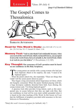 Lesson          1       *June 30–July 6
                                                            (page 6 of Standard Edition)

      The Gospel Comes to
      Thessalonica
        			




        	

      Sabbath Afternoon
Read for This Week’s Study: Acts 16:9–40; 17:1–4, 12;
      Jer. 23:1–6; Isa. 9:1–7; Isaiah 53; Rom. 1:16.

Memory Text: “And we also thank God continually because, when
      you received the word of God, which you heard from us, you accepted
      it not as the word of men, but as it actually is, the word of God, which
      is at work in you who believe” (1 Thessalonians 2:13, NIV).

Key Thought: Our assurance of God’s promises must be based
      on our confidence in His Holy Scriptures.
         	


      T
             he young pastor sat outside with a young woman who had just
             been baptized. Much to his surprise, she said, “I need to be
             baptized again.”
         When the pastor asked why, she responded, “There are things that
      I didn’t tell the senior pastor about my past.”
         Thus began a long conversation about forgiveness in Christ, which
      she hungrily consumed. When the pastor finished praying with her,
      a huge downpour suddenly drenched them both. Eyes shining, the
      young woman said, “I’m being baptized again!”
         A gracious God often provides living tokens, such as this unex-
      pected rain, to assure believers that they are right with Him. But
      our confidence in God will be even more solidly grounded when it
      is based on the clear teaching of His Word. In this lesson we’ll see
      that the fulfillment of prophecy provided solid assurance to the new
      believers in Thessalonica.

*Study this week’s lesson to prepare for Sabbath, July 7.

                                                                                       5
 