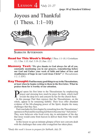 Lesson            4      *July 21–27
                                                        (page 30 of Standard Edition)

      Joyous and Thankful
      (1 Thess. 1:1–10)




      Sabbath Afternoon				
Read for This Week’s Study: 1 Thess. 1:1–10, 1 Corinthians
      13, 1 Tim. 1:15, Gal. 5:19–23, Dan. 12:2.

Memory Text: “We give thanks to God always for all of you,
      constantly mentioning you in our prayers, remembering before
      our God and Father your work of faith and labor of love and
      steadfastness of hope in our Lord Jesus Christ” (1 Thessalonians
      1:2, 3, ESV).

Key Thought: Paul has many good things to say to the Thessalonians,
      at least when he begins writing to them in the first letter. What he
      praises them for is worthy of our attention.



      P
            aul opens his first letter to the Thessalonians by emphasizing
            prayer and stressing how much he prays for them, which itself
            reveals the deep love and concern he has for the church there.
        In this passage Paul then rejoices that the Thessalonians, on the
      whole, appear to be remaining faithful. Their lives offer abundant
      evidence of the life-changing power of the Spirit, despite the many
      challenges that they face.
        Paul concludes his first chapter by remarking how the Thessalonians’
      openness to Paul and his teaching led them to become true “Adventists.”
      They were believers who lived every day in anticipation of the day
      that Jesus would come from heaven to deliver them from “the wrath
      to come.”
        In this lesson we get an intimate glimpse of how new converts dealt
      with the challenges that come after evangelism has taken place.

*Study this week’s lesson to prepare for Sabbath, July 28.
                                                                                  41
 