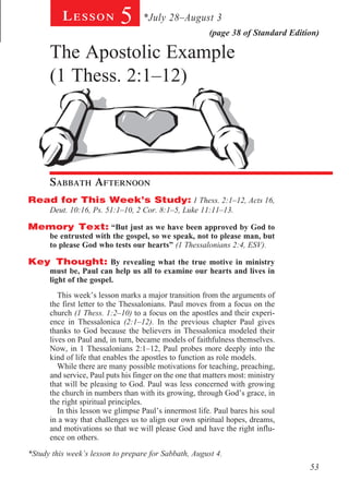 Lesson            5      *July 28–August 3
                                                         (page 38 of Standard Edition)

      The Apostolic Example
      (1 Thess. 2:1–12)
       				
        		




      Sabbath Afternoon				
        							
Read for This Week’s Study: 1 Thess. 2:1–12, Acts 16,
  Deut. 10:16, Ps. 51:1–10, 2 Cor. 8:1–5, Luke 11:11–13.
    			
Memory Text: “But just as we have been approved by God to
  be entrusted with the gospel, so we speak, not to please man, but
  to please God who tests our hearts” (1 Thessalonians 2:4, ESV).

Key Thought: By revealing what the true motive in ministry
      must be, Paul can help us all to examine our hearts and lives in
      light of the gospel.
         This week’s lesson marks a major transition from the arguments of
      the first letter to the Thessalonians. Paul moves from a focus on the
      church (1 Thess. 1:2–10) to a focus on the apostles and their experi-
      ence in Thessalonica (2:1–12). In the previous chapter Paul gives
      thanks to God because the believers in Thessalonica modeled their
      lives on Paul and, in turn, became models of faithfulness themselves.
      Now, in 1 Thessalonians 2:1–12, Paul probes more deeply into the
      kind of life that enables the apostles to function as role models.
         While there are many possible motivations for teaching, preaching,
      and service, Paul puts his finger on the one that matters most: ministry
      that will be pleasing to God. Paul was less concerned with growing
      the church in numbers than with its growing, through God’s grace, in
      the right spiritual principles.
         In this lesson we glimpse Paul’s innermost life. Paul bares his soul
      in a way that challenges us to align our own spiritual hopes, dreams,
      and motivations so that we will please God and have the right influ-
      ence on others.

*Study this week’s lesson to prepare for Sabbath, August 4.
                                                                                   53
 