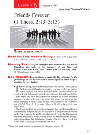 Lesson           6       *August 4–10
                                                           (page 46 of Standard Edition)

      Friends Forever
      (1 Thess. 2:13–3:13)
        		

        	




        		

      Sabbath Afternoon				
Read for This Week’s Study: 1 Thess. 2:13–3:13; Rom.
      9:1–5; 11:1–12, 24–32; Matt. 24:9–22; 10:42.

Memory Text: “May he strengthen your hearts so that you will be
      blameless and holy in the presence of our God and
      Father when our Lord Jesus comes with all his holy ones”
      (1 Thessalonians 3:13, NIV).

Key Thought: Paul continues to praise the Thessalonians for the
      good things he sees in them and to encourage them amid the per-
      secution they are facing.



      T
              here is a deep, emotional bond between Paul and the Thessalonians.
              Paul stresses that bond as he seeks to continue reinforcing in their
              minds the love that he has for them. While certainly sincere, his
      words will also help prepare them for the criticism that will soon follow.
         Paul begins and ends this section with a prayer. In a sense the entire
      passage is written with prayer in mind. The underlying theme of this
      focus on prayer is Paul’s desire for the Thessalonians to be “blameless
      and holy” (1 Thess. 3:13; see also 1 Thess. 2:19, 20) at the second com-
      ing of Jesus.
         The friendship Paul has with them is deeper than earthly friendships; it
      is a friendship that goes beyond the boundaries of time and history on this
      earth. Paul is looking forward to spending eternity with the Thessalonian
      believers. This desire, in part, is what drives his intense concern through-
      out the letter about their beliefs and behavior. Paul loves these people and
      wants them to be ready for the return of Christ.

*Study this week’s lesson to prepare for Sabbath, August 11.

                                                                                     65
 