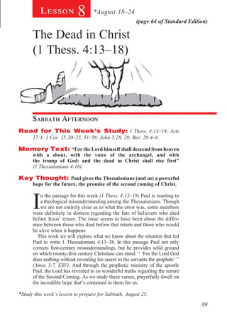Lesson          8       *August 18–24
                                                         (page 64 of Standard Edition)

      The Dead in Christ
      (1 Thess. 4:13–18)
       			




        			



        	

      Sabbath Afternoon				
Read for This Week’s Study: 1 Thess. 4:13–18; Acts
      17:3; 1 Cor. 15:20–23, 51–58; John 5:28, 29; Rev. 20:4–6.

Memory Text: “For the Lord himself shall descend from heaven
      with a shout, with the voice of the archangel, and with
      the trump of God: and the dead in Christ shall rise first”
      (1 Thessalonians 4:16).

Key Thought: Paul gives the Thessalonians (and us) a powerful
      hope for the future, the promise of the second coming of Christ.



      I
          n the passage for this week (1 Thess. 4:13–18) Paul is reacting to
          a theological misunderstanding among the Thessalonians. Though
          we are not entirely clear as to what the error was, some members
      were definitely in distress regarding the fate of believers who died
      before Jesus’ return. The issue seems to have been about the differ-
      ence between those who died before that return and those who would
      be alive when it happens.
        This week we will explore what we know about the situation that led
      Paul to write 1 Thessalonians 4:13–18. In this passage Paul not only
      corrects first-century misunderstandings, but he provides solid ground
      on which twenty-first century Christians can stand. “ ‘For the Lord God
      does nothing without revealing his secret to his servants the prophets’ ”
      (Amos 3:7, ESV). And through the prophetic ministry of the apostle
      Paul, the Lord has revealed to us wonderful truths regarding the nature
      of the Second Coming. As we study these verses, prayerfully dwell on
      the incredible hope that’s contained in them for us.

*Study this week’s lesson to prepare for Sabbath, August 25.

                                                                                   89
 