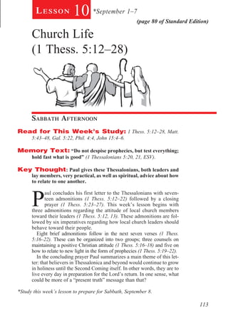 Lesson            10 *September 1–7              (page 80 of Standard Edition)

      Church Life
      (1 Thess. 5:12–28)

        	




        	

      Sabbath Afternoon				
Read for This Week’s Study: 1 Thess. 5:12–28, Matt.
      5:43–48, Gal. 5:22, Phil. 4:4, John 15:4–6.

Memory Text: “Do not despise prophecies, but test everything;
      hold fast what is good” (1 Thessalonians 5:20, 21, ESV).

Key Thought: Paul gives these Thessalonians, both leaders and
      lay members, very practical, as well as spiritual, advice about how
      to relate to one another.



      P
             aul concludes his first letter to the Thessalonians with seven-
             teen admonitions (1 Thess. 5:12–22) followed by a closing
             prayer (1 Thess. 5:23–27). This week’s lesson begins with
      three admonitions regarding the attitude of local church members
      toward their leaders (1 Thess. 5:12, 13). These admonitions are fol-
      lowed by six imperatives regarding how local church leaders should
      behave toward their people.
         Eight brief admonitions follow in the next seven verses (1 Thess.
      5:16–22). These can be organized into two groups; three counsels on
      maintaining a positive Christian attitude (1 Thess. 5:16–18) and five on
      how to relate to new light in the form of prophecies (1 Thess. 5:19–22).
         In the concluding prayer Paul summarizes a main theme of this let-
      ter: that believers in Thessalonica and beyond would continue to grow
      in holiness until the Second Coming itself. In other words, they are to
      live every day in preparation for the Lord’s return. In one sense, what
      could be more of a “present truth” message than that?

*Study this week’s lesson to prepare for Sabbath, September 8.

                                                                                  113
 