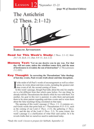 Lesson           12 *September 15–21            (page 96 of Standard Edition)

      The Antichrist
      (2 Thess. 2:1–12)

        		




      Sabbath Afternoon				
Read for This Week’s Study: 2 Thess. 2:1–12, Matt.
      24:1–14, Zech. 3:1, Dan. 8:8–11, Acts 2:22. 	

Memory Text: “Let no one deceive you in any way. For that
      day will not come, unless the rebellion comes first, and the man
      of lawlessness is revealed, the son of destruction” (2 Thessalonians
      2:3, ESV).

Key Thought: In correcting the Thessalonians’ false theology
      of last-day events, Paul reveals truth about end-time deceptions. 	



      I
          n the midst of all Paul’s words of encouragement as well as exhor-
          tation, he wrote about end-time events, including the greatest end-
          time event of all, the second coming of Jesus.
         In this week’s passage, though Paul talks about the end, his empha-
      sis is a bit different from that which came before. For one thing, he
      already told the Thessalonians the details while he was with them. For
      another, his goal in this text is pastoral, to calm them and persuade
      them to be more patient regarding end-time events and to warn them
      about the false teachings being circulated on that topic.
         The opening of this week’s passage (2 Thess. 2:1, 2) contains sev-
      eral Greek words that point back to 1 Thessalonians 4:13–5:11, such
      as the coming of our Lord (1 Thess. 4:15), the gathering (1 Thess.
      4:17), and the day of the Lord (1 Thess. 5:2). To some extent, this
      week’s passage is a clarification of what Paul said earlier. In it he
      reveals truths that we ourselves need to understand today.

*Study this week’s lesson to prepare for Sabbath, September 22.

                                                                                 137
 