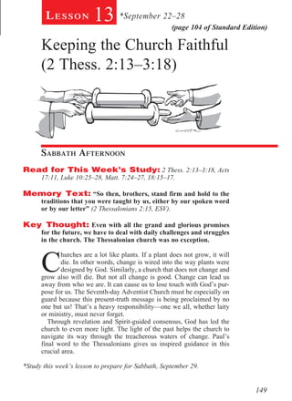 Lesson          13 *September 22–28           (page 104 of Standard Edition)

      Keeping the Church Faithful
      (2 Thess. 2:13–3:18)
       								
      	
          	




      Sabbath Afternoon				
Read for This Week’s Study: 2 Thess. 2:13–3:18, Acts
      17:11, Luke 10:25–28, Matt. 7:24–27, 18:15–17.

Memory Text: “So then, brothers, stand firm and hold to the
      traditions that you were taught by us, either by our spoken word
      or by our letter” (2 Thessalonians 2:15, ESV).

Key Thought: Even with all the grand and glorious promises
      for the future, we have to deal with daily challenges and struggles
      in the church. The Thessalonian church was no exception.



      C
              hurches are a lot like plants. If a plant does not grow, it will
              die. In other words, change is wired into the way plants were
              designed by God. Similarly, a church that does not change and
      grow also will die. But not all change is good. Change can lead us
      away from who we are. It can cause us to lose touch with God’s pur-
      pose for us. The Seventh-day Adventist Church must be especially on
      guard because this present-truth message is being proclaimed by no
      one but us! That’s a heavy responsibility—one we all, whether laity
      or ministry, must never forget.
         Through revelation and Spirit-guided consensus, God has led the
      church to even more light. The light of the past helps the church to
      navigate its way through the treacherous waters of change. Paul’s
      final word to the Thessalonians gives us inspired guidance in this
      crucial area.
         		
*Study this week’s lesson to prepare for Sabbath, September 29.


                                                                                  149
 
