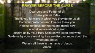 PRAYER BEFORE THE CLASS
Dear Lord and Father of all,
Thank you for today.
Thank you for ways in which you provide for us all.
For Your protection and love we thank you.
Help us to focus our hearts and minds now
on what we are about to learn.
Inspire us by Your Holy Spirit as we listen and write.
Guide us by your eternal light as we discover more about the
world around us.
We ask all these in the name of Jesus.
Amen.
 