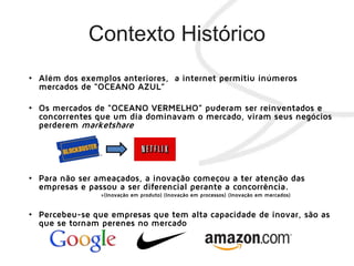 • Além dos exemplos anteriores, a internet permitiu inúmeros
mercados de “OCEANO AZUL”
• Os mercados de “OCEANO VERMELHO” puderam ser reinventados e
concorrentes que um dia dominavam o mercado, viram seus negócios
perderem marketshare
• Para não ser ameaçados, a inovação começou a ter atenção das
empresas e passou a ser diferencial perante a concorrência.
»(Inovação em produto) (Inovação em processos) (Inovação em mercados)
• Percebeu-se que empresas que tem alta capacidade de inovar, são as
que se tornam perenes no mercado
 