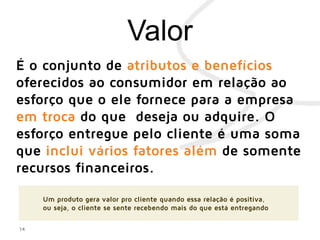 14
É o conjunto de atributos e benefícios
oferecidos ao consumidor em relação ao
esforço que o ele fornece para a empresa
em troca do que deseja ou adquire. O
esforço entregue pelo cliente é uma soma
que inclui vários fatores além de somente
recursos financeiros.
Um produto gera valor pro cliente quando essa relação é positiva,
ou seja, o cliente se sente recebendo mais do que está entregando
 