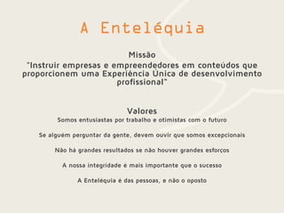 Missão
"Instruir empresas e empreendedores em conteúdos que
proporcionem uma Experiência Única de desenvolvimento
profissional“
Valores
Somos entusiastas por trabalho e otimistas com o futuro
Se alguém perguntar da gente, devem ouvir que somos excepcionais
Não há grandes resultados se não houver grandes esforços
A nossa integridade é mais importante que o sucesso
A Enteléquia é das pessoas, e não o oposto
 