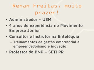 • Administrador – UEM
• 4 anos de experiência no Movimento
Empresa Júnior
• Consultor e Instrutor na Enteléquia
– Treinamentos de gestão empresarial e
empreendedorismo e inovação
• Professor do BNP – SETI PR
 