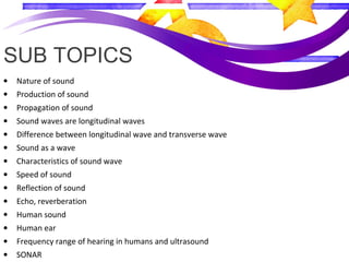 SUB TOPICS
• Nature of sound
• Production of sound
• Propagation of sound
• Sound waves are longitudinal waves
• Difference between longitudinal wave and transverse wave
• Sound as a wave
• Characteristics of sound wave
• Speed of sound
• Reflection of sound
• Echo, reverberation
• Human sound
• Human ear
• Frequency range of hearing in humans and ultrasound
• SONAR
 